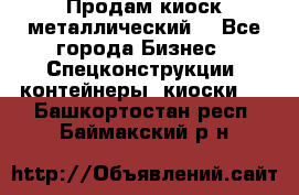 Продам киоск металлический  - Все города Бизнес » Спецконструкции, контейнеры, киоски   . Башкортостан респ.,Баймакский р-н